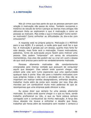 Fran Christy
3. A MOTIVAÇÃO

Nós já vimos que boa parte do que as pessoas pensam com
relação à motivação não passa de mitos. Também revisamos o
histórico do estudo do tema e porque as teorias mais antigas não
obtiveram êxito ao explicarem o que é motivação e como as
pessoas se motivam. Mas então o que é motivação? Como sentirse motivado? Como enfrentar as dificuldades do dia-a-dia com
entusiasmo?
A resposta está na própria palavra. Motivação é o MOTIVO
para a sua AÇÃO. É o porquê, a razão pela qual você faz o que
faz. A motivação é gerada por um desejo, quanto mais forte for
este desejo, mais forte será a motivação. Frases motivadoras,
palestras, livros de auto-ajuda pouco fazem para motivar uma
pessoa. Eles podem “emprestar” um senso de entusiasmo
momentâneo, mas eles não podem dar ou criar em você o desejo
de que você precisa para sentir-se verdadeiramente motivado.
Pessoas
altamente
motivadas
são
constantemente
energizadas pela imensa vontade que possuem de conquistar
aquilo que desejam . Elas sabem onde querem chegar, não
andam pela vida sem rumo esperando que uma oportunidade
qualquer bata à porta. Elas vão para o trabalho motivadas com
suas próprias metas e não com a atividade em si. Elas não se
importam em realizar tarefas desagradáveis, enfrentar desafios,
trabalhar muito além da conta sem receber por isso. Elas são
movidas por um combustível muito mais poderoso do que as
recompensas que uma empresa pode oferecer a elas.
Eu posso dizer que sempre fui uma pessoa altamente
motivada. Eu sabia onde queria chegar e o que eu fazia, sendo
trabalho profissional ou não, o que eu fazia estava sempre
carregado com o combustível da minha motivação. A força dos
meus desejos me levava a enfrentar o desafio que fosse,
trabalhar por horas além do necessário sem receber 1 centavo a

Sonhos Estratégicos™ - www.sonhosestratégicos.com

12

 