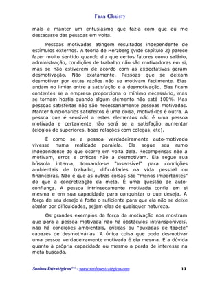Fran Christy
mais e manter um entusiasmo que fazia com que eu me
destacasse das pessoas em volta.
Pessoas motivadas atingem resultados independente de
estímulos externos. A teoria de Herzberg (vide capítulo 2) parece
fazer muito sentido quando diz que certos fatores como salário,
administração, condições de trabalho não são motivadoras em si,
mas se não estiverem de acordo com as expectativas geram
desmotivação. Não exatamente. Pessoas que se deixam
desmotivar por estas razões não se motivam facilmente. Elas
andam no limiar entre a satisfação e a desmotivação. Elas ficam
contentes se a empresa proporciona o mínimo necessário, mas
se tornam hostis quando algum elemento não está 100%. Mas
pessoas satisfeitas não são necessariamente pessoas motivadas.
Manter funcionários satisfeitos é uma coisa, motivá-los é outra. A
pessoa que é sensível a estes elementos não é uma pessoa
motivada e certamente não será se a satisfação aumentar
(elogios de superiores, boas relações com colegas, etc).
É como se a pessoa verdadeiramente auto-motivada
vivesse numa realidade paralela. Ela segue seu rumo
independente do que ocorre em volta dela. Recompensas não a
motivam, erros e críticas não a desmotivam. Ela segue sua
bússola interna, tornando-se “insensível” para condições
ambientais de trabalho, dificuldades na vida pessoal ou
financeiras. Não é que as outras coisas são “menos importantes”
do que a concretização da meta. É uma questão de autoconfiança. A pessoa intrinsecamente motivada confia em si
mesma e em sua capacidade para conquistar o que deseja. A
força de seu desejo é forte o suficiente para que ela não se deixe
abalar por dificuldades, sejam elas de quaisquer natureza.
Os grandes exemplos da força da motivação nos mostram
que para a pessoa motivada não há obstáculos intransponíveis,
não há condições ambientais, críticas ou “puxadas de tapete”
capazes de desmotivá-las. A única coisa que pode desmotivar
uma pessoa verdadeiramente motivada é ela mesma. É a dúvida
quanto à própria capacidade ou mesmo a perda de interesse na
meta buscada.

Sonhos Estratégicos™ - www.sonhosestratégicos.com

13

 