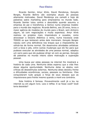 Fran Christy
Ricardo Semler, Amyr Klink, David Mendonça, Gonçalo
Borges, Ricardo Bellino são exemplos atuais de pessoas
altamente motivadas. David Mendonça era camelô e hoje dá
palestras sobre marketing para empresários no mundo todo.
Ricardo Semler lutou contra o descrédito quando assumiu a
empresa do pai e transfomou a Semco numa empresa modelo
para o mundo dos negócios. Ricardo Bellino, aos 20 anos, levou a
maior agência de modelos do mundo para o Brasil, sem dinheiro
algum, só com negociações e muita esperteza. Amyr Klink
realizou os projetos mais impensáveis e ousados, como
atravessar o Oceano Atlântico a remo, numa travessia onde
TODOS os que tentaram antes dele morreram. Gonçalo Borges
nasceu com uma deficiência nos braços que o impossibilita de
utilizá-los de forma normal. Ele desenvolve atividades artísticas
com a boca e pés, entre outras mudanças que ele fez para que
pudesse executar as atividades de uma pessoa normal, adaptou
um carro para que ele pudesse dirigir só com as pernas. Gonçalo
dá palestras no mundo inteiro sobre motivação e superação
pessoal.
Uma busca por estas pessoas na internet lhe mostrará a
história de cada uma. Nenhuma delas esperou que a vida lhes
desse alguma oportunidade. Nenhuma delas se abalou com
críticas de desestímulos externos. Nenhuma delas desistiu frente
a dificuldades econômicas, sociais, pessoais ou familiares. Elas
conquistaram tudo graças a força de seus desejos que as
impulsionava para frente mesmo quando a maré era contrária.
Esta história é famosa. Provavelmente você já a leu na
internet ou em algum livro. Leia e reflita: E se fosse você? Você
teria desistido?

Sonhos Estratégicos™ - www.sonhosestratégicos.com

14

 