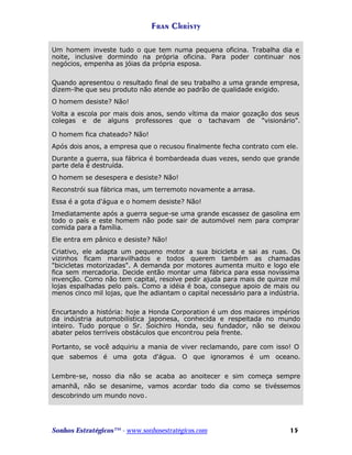 Fran Christy
Um homem investe tudo o que tem numa pequena oficina. Trabalha dia e
noite, inclusive dormindo na própria oficina. Para poder continuar nos
negócios, empenha as jóias da própria esposa.
Quando apresentou o resultado final de seu trabalho a uma grande empresa,
dizem-lhe que seu produto não atende ao padrão de qualidade exigido.
O homem desiste? Não!
Volta a escola por mais dois anos, sendo vítima da maior gozação dos seus
colegas e de alguns professores que o tachavam de "visionário".
O homem fica chateado? Não!
Após dois anos, a empresa que o recusou finalmente fecha contrato com ele.
Durante a guerra, sua fábrica é bombardeada duas vezes, sendo que grande
parte dela é destruída.
O homem se desespera e desiste? Não!
Reconstrói sua fábrica mas, um terremoto novamente a arrasa.
Essa é a gota d'água e o homem desiste? Não!
Imediatamente após a guerra segue-se uma grande escassez de gasolina em
todo o país e este homem não pode sair de automóvel nem para comprar
comida para a família.
Ele entra em pânico e desiste? Não!
Criativo, ele adapta um pequeno motor a sua bicicleta e sai as ruas. Os
vizinhos ficam maravilhados e todos querem também as chamadas
"bicicletas motorizadas". A demanda por motores aumenta muito e logo ele
fica sem mercadoria. Decide então montar uma fábrica para essa novíssima
invenção. Como não tem capital, resolve pedir ajuda para mais de quinze mil
lojas espalhadas pelo país. Como a idéia é boa, consegue apoio de mais ou
menos cinco mil lojas, que lhe adiantam o capital necessário para a indústria.
Encurtando a história: hoje a Honda Corporation é um dos maiores impérios
da indústria automobilística japonesa, conhecida e respeitada no mundo
inteiro. Tudo porque o Sr. Soichiro Honda, seu fundador, não se deixou
abater pelos terríveis obstáculos que encontrou pela frente.
Portanto, se você adquiriu a mania de viver reclamando, pare com isso! O
que sabemos é uma gota d'água. O que ignoramos é um oceano.
Lembre-se, nosso dia não se acaba ao anoitecer e sim começa sempre
amanhã, não se desanime, vamos acordar todo dia como se tivéssemos
descobrindo um mundo novo .

Sonhos Estratégicos™ - www.sonhosestratégicos.com

15

 