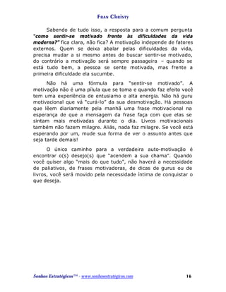 Fran Christy
Sabendo de tudo isso, a resposta para a comum pergunta
“como sentir-se motivado frente às dificuldades da vida
moderna?” fica clara, não fica? A motivação independe de fatores
externos. Quem se deixa abalar pelas dificuldades da vida,
precisa mudar a si mesmo antes de buscar sentir-se motivado,
do contrário a motivação será sempre passageira – quando se
está tudo bem, a pessoa se sente motivada, mas frente a
primeira dificuldade ela sucumbe.
Não há uma fórmula para “sentir-se motivado”. A
motivação não é uma pílula que se toma e quando faz efeito você
tem uma experiência de entusiamo e alta energia. Não há guru
motivacional que vá “curá-lo” da sua desmotivação. Há pessoas
que lêem diariamente pela manhã uma frase motivacional na
esperança de que a mensagem da frase faça com que elas se
sintam mais motivadas durante o dia. Livros motivacionais
também não fazem milagre. Aliás, nada faz milagre. Se você está
esperando por um, mude sua forma de ver o assunto antes que
seja tarde demais!
O único caminho para a verdadeira auto-motivação é
encontrar o(s) desejo(s) que “acendem a sua chama”. Quando
você quiser algo “mais do que tudo”, não haverá a necessidade
de paliativos, de frases motivadoras, de dicas de gurus ou de
livros, você será movido pela necessidade íntima de conquistar o
que deseja.

Sonhos Estratégicos™ - www.sonhosestratégicos.com

16

 