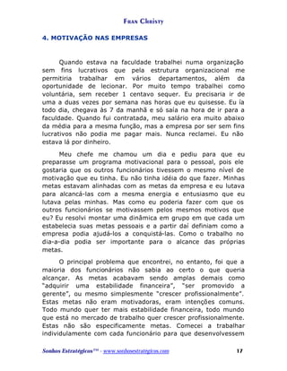 Fran Christy
4. MOTIVAÇÃO NAS EMPRESAS

Quando estava na faculdade trabalhei numa organização
sem fins lucrativos que pela estrutura organizacional me
permitiria trabalhar em vários departamentos, além da
oportunidade de lecionar. Por muito tempo trabalhei como
voluntária, sem receber 1 centavo sequer. Eu precisaria ir de
uma a duas vezes por semana nas horas que eu quisesse. Eu ía
todo dia, chegava às 7 da manhã e só saía na hora de ir para a
faculdade. Quando fui contratada, meu salário era muito abaixo
da média para a mesma função, mas a empresa por ser sem fins
lucrativos não podia me pagar mais. Nunca reclamei. Eu não
estava lá por dinheiro.
Meu chefe me chamou um dia e pediu para que eu
preparasse um programa motivacional para o pessoal, pois ele
gostaria que os outros funcionários tivessem o mesmo nível de
motivação que eu tinha. Eu não tinha idéia do que fazer. Minhas
metas estavam alinhadas com as metas da empresa e eu lutava
para alcancá-las com a mesma energia e entusiasmo que eu
lutava pelas minhas. Mas como eu poderia fazer com que os
outros funcionários se motivassem pelos mesmos motivos que
eu? Eu resolvi montar uma dinâmica em grupo em que cada um
estabelecia suas metas pessoais e a partir daí definiam como a
empresa podia ajudá-los a conquistá-las. Como o trabalho no
dia-a-dia podia ser importante para o alcance das próprias
metas.
O principal problema que encontrei, no entanto, foi que a
maioria dos funcionários não sabia ao certo o que queria
alcançar. As metas acabavam sendo amplas demais como
“adquirir uma estabilidade financeira”, “ser promovido a
gerente”, ou mesmo simplesmente “crescer profissionalmente”.
Estas metas não eram motivadoras, eram intenções comuns.
Todo mundo quer ter mais estabilidade financeira, todo mundo
que está no mercado de trabalho quer crescer profissionalmente.
Estas não são especificamente metas. Comecei a trabalhar
individulamente com cada funcionário para que desenvolvessem
Sonhos Estratégicos™ - www.sonhosestratégicos.com

17

 