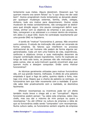 Fran Christy
lentamente suas metas. Alguns desistiram. Disseram que “só
queriam mesmo era serem felizes” ou “o que Deus me der está
bom”. Outros progrediram muito lentamente se deixando abalar
por quaisquer mudanças externas, família, chefe, colegas,
dinheiro, tudo era motivo para desanimarem. Outros ainda
mudavam de metas constantemente, não conseguiam se dedicir
para qual direção seguir. Uns poucos conseguiram definir suas
metas, alinhar com os objetivos da empresa e aos poucos, de
fato, começaram a se sobressair e a crescer dentro da empresa.
Um deles é o atual CEO. Outro foi contratado recentemente por
uma grande ONG na Inglaterra.
A tarefa de “motivar” funcionários é…penosa. Não encontrei
outra palavra. O estudo da motivação não pode ser encarado de
forma simplista. Os fatores que interferem no processo
motivacional do ser humano não podem de forma alguma ser
generalizados. Cada um tem uma história de vida, experiências,
carências e objetivos únicos e suas motivações decorrem da
singular combinação desses ingredientes. Como foi explicado ao
longo de todo este texto, as pessoas não são motivadas umas
pelas outras, elas se auto-motivam quando encontram algo que
querem muito e desejam conquistar. Então como motivar
funcionários?
As técnicas geralmente utilizadas para motivar funcionários
são, em sua grande maioria, ineficazes. O efeito de uma palestra
empolada é igual a fogo de palha, queima rápido e forte, mas
logo vira cinza. Depois que a chama da palestra se extingue, os
funcionários tem que lidar novamente com a realidade. E quem
não sabe lidar proativamente com a realidade, se desmotiva
facilmente.
Oferecer recompensas ou incentivos pode ter um efeito
também muito breve e chega até a ser “corruptível”. Alguns
funcionários podem pensar: “eu odeio esta empresa, odeio meu
chefe, mas vou dar o máximo de mim porque eu quero a
recompensa.” Ou até infiltrar na cultura da empresa a idéia de
que os funcionários estão sendo “comprados” com recompensas.
Numa cultura sadia, os funcionários sentem orgulho da empresa
Sonhos Estratégicos™ - www.sonhosestratégicos.com

18

 