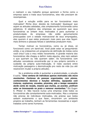 Fran Christy
e realizam o seu trabalho porque apreciam a forma como a
empresa opera e trata seus funcionários, eles não precisam de
recompensas.
Qual a solução então para se ter funcionários mais
motivados? Minha dica: desista da motivação! Quaisquer que
sejam as atitudes adotadas, elas simplesmente funcionarão como
paliativos. O objetivo das empresas ao quererem que seus
funcionários se sintam mais motivados é para aumentar a
produtividade.
As
empresas
não
estão
genuínamente
preocupadas com o estado motivacional de seus empregados,
eles querem é que estes produzam mais para que elas façam
mais dinheiro e pessoas felizes e satisfeitas produzem mais.
Tentar motivar os funcionários, como eu já disse, só
funcionará como um band-aid. Você pode estar se perguntando
então, e se criássemos um programa de definição de metas como
você criou? Leia o meu relato novamente. A grande maioria dos
funcionários não chegou a definir meta alguma, eles nem sabiam
o que queriam ou não queriam saber. Os funcionários com
atitudes vencedoras encontrarão por si seu próprio caminho e
cuidarão da própria auto-motivação. O resto oscilará entre
motivação passageira e desmotivação pro resto da vida (ou até
resolverem mudar a própria atitude).
Se o problema então é aumentar a produtividade, a solução
é outra. “Uma centena de indivíduos apenas motivados não move
montanhas. Centenas de pessoas organizadas, com planos,
conhecimentos técnicos e funções definidas, equipadas com
tratores, explosivos, enxadas, picaretas, pás e tempo necessário
darão conta do recado, mesmo que muitos, ao acordar, prefiram
estar se bronzeando na praia a remover montanhas.” Diz Eugen
E. Pfister Jr. Não haverá nunca uma empresa onde todos os
funcionários são constantemente auto-motivados. Mas a empresa
não precisa de indivíduos motivados, ela precisa que todos
saibam exatamente o que fazer, encontrem um ambiente
propício ao trabalho, tenham as ferramentas necessárias e sejam
tratados como seres humanos.

Sonhos Estratégicos™ - www.sonhosestratégicos.com

19

 