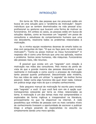 INTRODUÇÃO
Em torno de 70% das pessoas que me procuram estão em
busca de uma solução para o “problema da motivação”. Sejam
indivíduos que se sentem desmotivados na vida pessoal e/ou
profissional ou gestores que buscam uma forma de motivar os
funcionários. Em ambos os casos, as pessoas estão em busca de
soluções rápidas, como se houvesse um “segredo” em posse de
consultores e estudiosos do comportamento humano que uma
vez descoberto, resolveria todos os problemas relacionados à
motivação.
Eu e minha equipe recebemos dezenas de emails todos os
dias com perguntas do tipo: “O que eu faço para me sentir mais
motivado?”; “Como eu posso motivar os meus funcionários?” A
resposta não é como uma fórmula que uma vez aplicada, resolve
o problema. Somos seres humanos, não máquinas. Funcionários
são pessoas reais, não recursos.
É possível que exista sim um “segredo” com relação à
motivação nas mãos dos consultores. Pelo menos do ponto de
vista de que a grande maioria das pessoas desconhece o que
realmente é motivação e como ocorre o processo de motivação
tanto pessoal quanto profissional. Descortinado este mistério,
fica nas mãos de cada um utilizar “o segredo” da melhor forma
possível. Saber como algo funciona não quer dizer nada. Colocar
em prática exige algo mais do que o simples conhecimento.
Este pequeno manual de motivação foi escrito para revelar
este “segredo” a você. O que você fará com ele é opção sua!
Começaremos colocando por terra os mitos relacionados ao
tema. A motivação é um dos temas mais mal compreendidos e
explorados de forma ingênua e irresponsável na literatura,
principalmente no que há disponível na internet. A rede
possibilitou que milhões de pessoas com os mais variados níveis
de conhecimento tivessem a oportunidade de escrever e publicar
blogs e artigos posando de especialistas no assunto ou
simplesmente dando uma mera opinião.

 