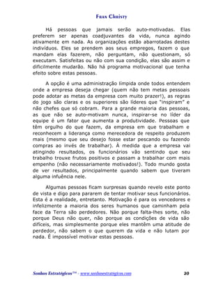 Fran Christy
Há pessoas que jamais serão auto-motivadas. Elas
preferem ser apenas coadjuvantes da vida, nunca agindo
ativamente em nada. As organizações estão abarrotadas destes
indivíduos. Eles se prendem aos seus empregos, fazem o que
mandam elas fazerem, não perguntam, não questionam, só
executam. Satisfeitas ou não com sua condição, elas são assim e
dificilmente mudarão. Não há programa motivacional que tenha
efeito sobre estas pessoas.
A opção é uma administração límpida onde todos entendem
onde a empresa deseja chegar (quem não tem metas pessoais
pode adotar as metas da empresa com muito prazer!), as regras
do jogo são claras e os superiores são líderes que “inspiram” e
não chefes que só cobram. Para a grande maioria das pessoas,
as que não se auto-motivam nunca, inspirar-se no líder da
equipe é um fator que aumenta a produtividade. Pessoas que
têm orgulho do que fazem, da empresa em que trabalham e
reconhecem a liderança como merecedora de respeito produzem
mais (mesmo que seu desejo fosse estar pescando ou fazendo
compras ao invés de trabalhar). À medida que a empresa vai
atingindo resultados, os funcionários vão sentindo que seu
trabalho trouxe frutos positivos e passam a trabalhar com mais
empenho (não necessariamente motivados!). Todo mundo gosta
de ver resultados, principalmente quando sabem que tiveram
alguma infuência nele.
Algumas pessoas ficam surpresas quando revelo este ponto
de vista e digo para pararem de tentar motivar seus funcionários.
Esta é a realidade, entretanto. Motivação é para os vencedores e
infelizmente a maioria dos seres humanos que caminham pela
face da Terra são perdedores. Não porque falta-lhes sorte, não
porque Deus não quer, não porque as condições de vida são
difíceis, mas simplesmente porque eles mantêm uma atitude de
perdedor, não sabem o que querem da vida e não lutam por
nada. É impossível motivar estas pessoas.

Sonhos Estratégicos™ - www.sonhosestratégicos.com

20

 