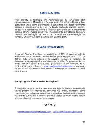 SOBRE A AUTORA
Fran Christy é formada em Administração de Empresas com
especialização em Marketing e Planejamento Estratégico. Desde a fase
acadêmica atua como palestrante e consultora em desenvolvimento
pessoal e planejamento de vida, já tendo realizado diversos cursos,
palestras e workshops sobre a técnica que criou de planejamento
pessoal (PEP). Autora dos livros “Planejamento Estratégico Pessoal”,
“Manual de Definição de Metas” e “Manual de Administração do
Tempo”. Christy vive com a família em Seattle, EUA.

SONHOS ESTRATÉGICOS
O projeto Sonhos Estratégicos, iniciado em 2006, dá continuidade às
atividades anteriormente desenvolvidas pela equipe PEP (2001 –
2005). Este projeto estuda e desenvolve técnicas e métodos de
desenvolvimento pessoal e planejamento de vida. Os primeiros frutos
deste trabalho serão distribuídos gratuitamente em formato de ebooks. Visite-nos online em www.sonhosestrategicos.com e cadastrese em nossa Newsletter para receber informações atualizadas sobre
este projeto.

© Copyright – 2006 – Sonhos Estratégicos™
O conteúdo deste e-book é protegido por leis de direitos autorais. Os
textos podem ser impressos, enviados via email, utilizados como
referência em trabalhos acadêmicos, palestras, treinamentos, cursos,
etc, desde que citada a autora. Se você deseja publicar nossos textos
em seu site, entre em contato conosco.
CONTATO
contato@sonhosestrategicos.com / www.sonhosestrategicos.com

21

 