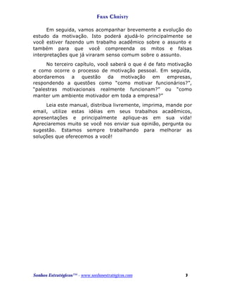 Fran Christy
Em seguida, vamos acompanhar brevemente a evolução do
estudo da motivação. Isto poderá ajudá-lo principalmente se
você estiver fazendo um trabalho acadêmico sobre o assunto e
também para que você compreenda os mitos e falsas
interpretações que já viraram senso comum sobre o assunto.
No terceiro capítulo, você saberá o que é de fato motivação
e como ocorre o processo de motivação pessoal. Em seguida,
abordaremos
a
questão
da
motivação
em
empresas,
respondendo a questões como “como motivar funcionários?”,
“palestras motivacionais realmente funcionam?” ou “como
manter um ambiente motivador em toda a empresa?”
Leia este manual, distribua livremente, imprima, mande por
email, utilize estas idéias em seus trabalhos acadêmicos,
apresentações e principalmente aplique-as em sua vida!
Apreciaremos muito se você nos enviar sua opinião, pergunta ou
sugestão. Estamos sempre trabalhando para melhorar as
soluções que oferecemos a você!

Sonhos Estratégicos™ - www.sonhosestratégicos.com

3

 