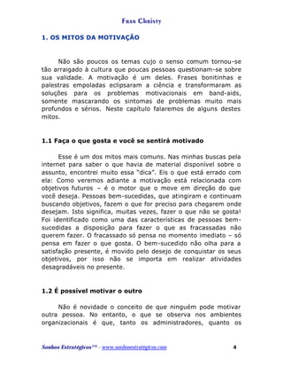 Fran Christy
1. OS MITOS DA MOTIVAÇÃO

Não são poucos os temas cujo o senso comum tornou-se
tão arraigado à cultura que poucas pessoas questionam-se sobre
sua validade. A motivação é um deles. Frases bonitinhas e
palestras empoladas eclipsaram a ciência e transformaram as
soluções para os problemas motivacionais em band-aids,
somente mascarando os sintomas de problemas muito mais
profundos e sérios. Neste capítulo falaremos de alguns destes
mitos.

1.1 Faça o que gosta e você se sentirá motivado
Esse é um dos mitos mais comuns. Nas minhas buscas pela
internet para saber o que havia de material disponível sobre o
assunto, encontrei muito essa “dica”. Eis o que está errado com
ela: Como veremos adiante a motivação está relacionada com
objetivos futuros – é o motor que o move em direção do que
você deseja. Pessoas bem-sucedidas, que atingiram e continuam
buscando objetivos, fazem o que for preciso para chegarem onde
desejam. Isto significa, muitas vezes, fazer o que não se gosta!
Foi identificado como uma das características de pessoas bemsucedidas a disposição para fazer o que as fracassadas não
querem fazer. O fracassado só pensa no momento imediato – só
pensa em fazer o que gosta. O bem-sucedido não olha para a
satisfação presente, é movido pelo desejo de conquistar os seus
objetivos, por isso não se importa em realizar atividades
desagradáveis no presente.

1.2 É possível motivar o outro
Não é novidade o conceito de que ninguém pode motivar
outra pessoa. No entanto, o que se observa nos ambientes
organizacionais é que, tanto os administradores, quanto os

Sonhos Estratégicos™ - www.sonhosestratégicos.com

4

 