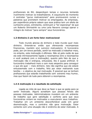 Fran Christy
profissionais de RH, desperdiçam tempo e recursos tentando
inutilmente motivar os trabalhadores. A coqueluche do momento
é contratar “gurus motivacionais” para promoverem cursos e
palestras que prometem motivar os empregados. As empresas,
por experiência própria sabem que essa prática tem um efeito de
curtíssimo prazo, entretanto, continuam a “ter esperança” de que
um Roberto Shiniashiki ou uma Leila Navarro consiga operar o
milagre de motivar “para sempre” seus funcionários.

1.3 Dinheiro é um forte fator motivacional
Todo mundo precisa de dinheiro e todo mundo quer mais
dinheiro. Entende-se então que oferecendo recompensas
financeiras, mantém o(s) outro(s) motivado(s). O funcionário
pode, por um breve período, sentir-se motivado a trabalhar mais,
no entanto, esta motivação é efêmera. Não só pela razão de que
ela está intrinsecamente ligada a recompensa (tire a recompensa
e você acabará com a motivação), quanto pelo fato de que a
motivação não é enérgica, entusiasta. Ela é quase artificial. O
funcionário trabalhará mais e com mais empenho para conseguir
o que ele quer – mais dinheiro. Isto não significa que ele estará
entusiasmado com o trabalho, feliz por estar realizando suas
tarefas – o objetivo da real motivação. É possível que se tenham
profissionais que estarão trabalhando com extremo mau humor,
mas que fazem de tudo para obterem a recompensa.

1.4 A motivação é o resultado da satisfação
Ligada ao mito de que deve se fazer o que se gosta para se
sentir motivado. Alguns acreditam que pessoas felizes são
pessoas motivadas. Administradores investem em um anbiente
de trabalho que gere satisfação e conforto para que seus
funcionários sintam-se motivados a executarem seus trabalhos.
Trabalhar em um ambiente desconfortável pode sim gerar
desmotivação, mas o contrário não gera motivação. Estar
contente com uma situação não é sinônimo de estar motivado. A
Sonhos Estratégicos™ - www.sonhosestratégicos.com

5

 