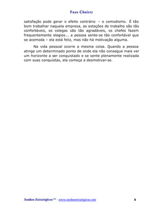 Fran Christy
satisfação pode gerar o efeito contrário – o comodismo. É tão
bom trabalhar naquela empresa, as estações de trabalho são tão
confortáveis, os colegas são tão agradáveis, os chefes fazem
frequentemente elogios... a pessoa sente-se tão confortável que
se acomoda – ela está feliz, mas não há motivação alguma.
Na vida pessoal ocorre a mesma coisa. Quando a pessoa
atinge um determinado ponto de onde ela não consegue mais ver
um horizonte a ser conquistado e se sente plenamente realizada
com suas conquistas, ela começa a desmotivar-se.

Sonhos Estratégicos™ - www.sonhosestratégicos.com

6

 