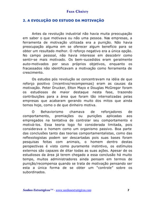 Fran Christy
2. A EVOLUÇÃO DO ESTUDO DA MOTIVAÇÃO

Antes da revolução industrial não havia muita preocupação
em saber o que motivava ou não uma pessoa. Nas empresas, a
ferramenta de motivação utilizada era a punição. Não havia
preocupação alguma em se oferecer algum benefício para se
obter um resultado melhor. O reforço negativo era a única opção.
No campo pessoal, não havia interesse em descobrir como
sentir-se mais motivado. Os bem-sucedidos eram geralmente
auto-motivados por seus próprios objetivos, enquanto os
fracassados não identificavam a motivação como ferramenta de
crescimento.
Os estudos pós revolução se concentravam na idéia de que
reforço positivo (incentivo/recompensas) eram as causas da
motivação. Peter Drucker, Elton Mayo e Douglas McGregor foram
os estudiosos de maior destaque nesta fase, trazendo
contribuições para a área que foram tão internalizadas pelas
empresas que acabaram gerando muito dos mitos que ainda
temos hoje, como o de que dinheiro motiva.
O
Behaviorismo
chamava
de
reforçadores
de
comportamento, premiações ou punições aplicadas aos
empregados na tentativa de controlar seu comportamento e
motivá-los. Essa teoria logo foi considerada limitada, pois
considerava o homem como um organismo passivo. Boa parte
das conclusões tanto das teorias comportamentalistas, como das
reflexologistas podem ser descartadas pois suas bases foram
pesquisas feitas com animais, o homem dentro destas
perspectivas é visto como puramente instintivo, os estímulos
externos são capazes de ditar todas as suas ações. Apesar de os
estudiosos da área já terem chegado a essa conclusão há muito
tempo, muitos administradores ainda pensam em termos de
punição/recompensa quando se trata de motivação pensando ser
esta a única forma de se obter um “controle” sobre os
subordinados.

Sonhos Estratégicos™ - www.sonhosestratégicos.com

7

 
