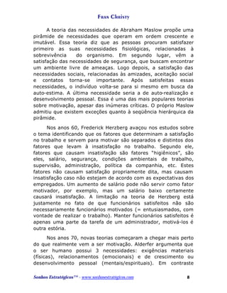 Fran Christy
A teoria das necessidades de Abraham Maslow propõe uma
pirâmide de necessidades que operam em ordem crescente e
imutável. Essa teoria diz que as pessoas procuram satisfazer
primeiro as suas necessidades fisiológicas, relacionadas à
sobrevivência
do organismo. Em segundo lugar, vêm a
satisfação das necessidades de segurança, que buscam encontrar
um ambiente livre de ameaças. Logo depois, a satisfação das
necessidades sociais, relacionadas às amizades, aceitação social
e contatos torna-se importante. Após satisfeitas essas
necessidades, o indivíduo volta-se para si mesmo em busca da
auto-estima. A última necessidade seria a de auto-realização e
desenvolvimento pessoal. Essa é uma das mais populares teorias
sobre motivação, apesar das inúmeras críticas. O próprio Maslow
admitiu que existem exceções quanto à seqüência hierárquica da
pirâmide.
Nos anos 60, Frederick Herzberg avaçou nos estudos sobre
o tema identificando que os fatores que determinam a satisfação
no trabalho e servem para motivar são separados e distintos dos
fatores que levam à insatisfação no trabalho. Segundo ele,
fatores que causam insatisfação são fatores “higiênicos”, são
eles, salário, segurança, condições ambientais de trabalho,
supervisão, administração, política da companhia, etc. Estes
fatores não causam satisfação propriamente dita, mas causam
insatisfação caso não estejam de acordo com as expectativas dos
empregados. Um aumento de salário pode não servir como fator
motivador, por exemplo, mas um salário baixo certamente
causará insatisfação. A limitação na teoria de Herzberg está
justamente no fato de que funcionários satisfeitos não são
necessariamente funcionários motivados (= entusiasmados, com
vontade de realizar o trabalho). Manter funcionários satisfeitos é
apenas uma parte da tarefa de um administrador, motivá-los é
outra estória.
Nos anos 70, novas teorias começaram a chegar mais perto
do que realmente vem a ser motivação. Alderfer argumenta que
o ser humano possui 3 necessidades: exigências materiais
(físicas), relacionamentos (emocionais) e de crescimento ou
desenvolvimento pessoal (mentais/espirituais). Em contraste
Sonhos Estratégicos™ - www.sonhosestratégicos.com

8

 