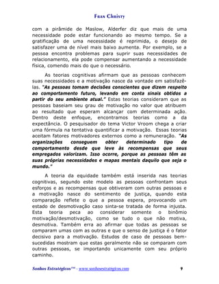 Fran Christy
com a pirâmide de Maslow, Alderfer diz que mais de uma
necessidade pode estar funcionando ao mesmo tempo. Se a
gratificação de uma necessidade é reprimida, o desejo de
satisfazer uma de nível mais baixo aumenta. Por exemplo, se a
pessoa encontra problemas para suprir suas necessidades de
relacionamento, ela pode compensar aumentando a necessidade
física, comendo mais do que o necessário.
As teorias cognitivas afirmam que as pessoas conhecem
suas necessidades e a motivação nasce da vontade em satisfazêlas. “As pessoas tomam decisões conscientes que dizem respeito
ao comportamento futuro, levando em conta sinais obtidos a
partir do seu ambiente atual.” Estas teorias consideram que as
pessoas baseiam seu grau de motivação no valor que atribuem
ao resultado que esperam alcançar com determinada ação.
Dentro deste enfoque, encontramos teorias como a da
expectância. O pesquisador do tema Victor Vroom chega a criar
uma fórmula na tentativa quantificar a motivação. Essas teorias
aceitam fatores motivadores externos como a remuneração. “As
organizações
conseguem
obter
determinado
tipo
de
comportamento desde que leve às recompensas que seus
empregados valorizam. Isso ocorre, porque as pessoas têm as
suas próprias necessidades e mapas mentais daquilo que seja o
mundo.”
A teoria da equidade também está inserida nas teorias
cognitivas, segundo este modelo as pessoas confrontam seus
esforços e as recompensas que obtiveram com outras pessoas e
a motivação nasce do sentimento de justiça, quando esta
comparação reflete o que a pessoa espera, provocando um
estado de desmotivação caso sinta-se tratada de forma injusta.
Esta
teoria
peca
ao
considerar
somente
o
binômio
motivação/desmotivação, como se tudo o que não motiva,
desmotiva. Também erra ao afirmar que todas as pessoas se
comparam umas com as outras e que o senso de justiça é o fator
decisivo para a motivação. Estudos de caso de pessoas bemsucedidas mostram que estas geralmente não se comparam com
outras pessoas, se importando unicamente com seu próprio
caminho.
Sonhos Estratégicos™ - www.sonhosestratégicos.com

9

 