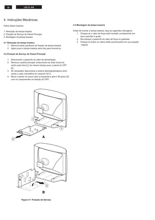 16 L03.1L AA
4. Instruções Mecânicas
Índice deste Capítulo:
1. Remoção da tampa traseira
2. Posição de Serviço do Painel Principal
3. Montagem da tampa traseira
4.1 Remoção da tampa traseira
1. Remova todos parafusos de ﬁxação da tampa traseira.
2. Agora puxe a tampa traseira para trás para removê-la.
4.2 Posição de Serviço do Painel Principal
1. Desconecte o passa-ﬁo do cabo de alimentação.
2. Remova o painel principal, empurrando as duas travas do
centro para fora [1]. Ao mesmo tempo puxe o painel do CRT
[2].
3. Se necessário desconecte a bobina desmagnetizadora remo
vendo o cabo (vermelho) do conector 0212.
4. Mova o painel um pouco para a esquerda e gire-o 90 graus [3],
com os componentes na direção do CRT.
4.3 Montagem da tampa traseira
Antes de montar a tampa traseira, faça as seguintes checagens:
1. Cheque se o cabo de força está montado corretamente em
seus suportes e guias.
2. Re-coloque o passa-ﬁo do cabo de força no gabinete.
3. Cheque se todos os cabos estão posicionados em sua posição
original.
Figura 4-1 Posição de Serviço
A
B
1
2
1
3
 