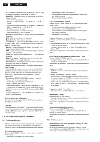 18 L03.1L AA
• LLLL. Este é o contador de horas de operação. Conta as horas
de operação normais, e não as horas do standby.
• AAABCD-X.Y. Este é o software de identiﬁcação do microcon-
trolador principal:
- A = nome do projeto (L03).
- B = região: E = Europa, Uma = Ásia Pacíﬁca, U = NAFTA, L =
LATAM.
- C = Característicase diversidade de software: N = stereo non-
DBX, S = stereo dBx, M = mono, D = DVD
- D = Idioma e número de grupo.
- X = número da versão de software principal.
- Y = número da versão de sub-software.
• S Indicação do modo atual. S= SDAM= Modo Padrão de Ajuste
de Serviço.
• ERR. Buffer de erro. Cinco erros possíveis.
• Bytes de opção. Sete códigos possíveis.
• CLEAR. Limpa o conteúdo do Buffer de Erro. Selecione o item
de menu Clear e aperte a tecla direita do cursor. O conteúdo do
Buffer de Erro será limpo.
• Opções. Para atribuir os Bytes de Opção. Veja capítulo 8.3.1
para uma descrição detalhada.
• AKB. Loop de Corrente de Preto: Desabilitado (0) ou habilitado
(1) (AKB = Auto Kine Bias).
• Tuner. Para ajustar o Tuner. Veja capítulo 8.3.2 para descrição
detalhada.
• Balanço de branco. Para ajustar o balanço de branco. Veja
capítulo 8.3.3 para descrição detalhada.
• Geometria. Para alinhar a geometria de conjunto. Veja capítulo
8.3.4 para uma descrição detalhada.
• Áudio. Nenhum ajuste de áudio é necessário neste aparelho.
Como navegar
• No modo SDAM, selecione itens de menu com a tecla CIMA/
BAIXO do cursor no controle remoto. O item selecionado será
realçado. Quando todos itens de menu não encaixam na tela,
mova a tecla CIMA/BAIXO do cursor para exibir o próximo
/prévio menu.
• Com as teclas DIREITA/ESQUERDA do cursor, é possível:
- Ativar o item do menu selecionado.
- Mudar o valor do item do menu selecionado.
- Ativar o submenu selecionado.
• Quando você pressiona o botão de MENU, o aparelho irá para
o menu normal do usuário (com o modo SDAM ainda ativo no
fundo). Para retornar ao menu SDAM pressione o botão OSD /
STATUS.
• Quando você pressiona o botão de MENU num submenu,você
voltará ao menu anterior.
Como armazenar as conﬁgurações
Para salvar as conﬁgurações, deixe o SDAM apertando a tecla
StandBy do controle remoto.
Como sair
Coloque o aparelho em STANDBY pressionando o botão power
no controle remoto (removendo o cabo de alimentação, o aparelho
voltará no SDAM quando energia for re-aplicada). O buffer de erro
não estará limpo.
5.3 Dicas para resolução de Problemas
5.3.1 Problemas de Imagem
Nota: Os problemas descritos a seguir estão todos relacionados
com conﬁgurações do TV. Os procedimentos para alterar os
valores (ou Status) das diferentes conﬁgurações serão descritos.
Sem cores/ ruído na imagem
Cheque linha do CSM 5. Instalado o sistema do cor errado. Para
mudar o valor:
1. Pressione o botão MENU no controle remoto.
2. Selecione o sub menu INSTALLATION.
3. Selecione e altere o ajuste de sistema até que imagem e o
som estejam corretos.
4. Selecione o Item de Menu STORE.
Cores erradas/ imagem instável
Cheque linha do CSM 5. Sistema de cor Errado instalado.Para
mudar o valor:
1. Pressione o botão de MENU no controle remoto.
2. Selecione o sub menu INSTALLATION.
3. Selecione e mude o valor de SYSTEM até que a imagem e
som estejam corrigidos.
4. Selecione STORE no menu.
Imagem muito escura ou muito brilhante
Aumentar / diminuir o BRILHO e /ou o valor do CONTRASTE
quando:
• A imagem melhora depois de ter pressionado o botão de ‘ Smart
Picture’ no controle remoto.
• A imagem melhora depois de ter ligado Modo de Serviço de
Cliente - CSM
O novo valor de preferência ‘Pessoal’ é automaticamente armaze-
nado.
Linha Branca ao redor de elementos de imagem e texto
Diminua valor SHARPNESS quando:
• A imagem melhora depois de ter pressionado o botão de "Smart
Picture" no controle remoto.
O novo valor de preferência ‘Pessoal’ é automaticamente armaze-
nado.
Imagem chuviscada
• Ausência ou sinal de antena ruim. Conecte um sinal de antena
apropriado.
• Antena não conectada. Conecte a antena.
• Nenhum canal / pré-ajustado está armazenado neste número
de programa. Vá ao menu INSTALL e armazene um canal apro
priado neste número de programa.
• O tuner está com defeito (neste caso a linha de CÓDIGOS con-
terá o número de erro 10). Cheque o tuner e o reponha / repare
se necessário.
Imagem chuviscada e/ou instável
• Está recebendo um sinal decodiﬁcado ou embaralhado.
Imagem preto e branco
Aumente o valor de COR quando:
• A imagem melhora depois você tem pressionado o botão "Smart
Picture" no controle remoto.
O novo valor de preferência ‘Pessoal’ é automaticamente armaze-
nado.
Texto de Menu não bastante deﬁnido
Diminua o valor de CONTRASTE quando:
A imagem melhora depois de ter pressionado o botão "Smart
Picture" no controle remoto.
O novo valor de preferência ‘Pessoal’ é automaticamente armaze-
nado.
5.3.2 Problemas do Som
Nenhum som ou som muito alto (depois mudança de canal /
enquanto muda canal)
Aumente / diminua o nível de VOLUME até quando o volume
estiver OK depois de ter ligado CSM. O novo valor de preferência
‘Pessoal’ é automaticamente armazenado.
 