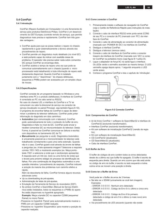 19L03.1L AA
5.4 ComPair
5.4.1 Introdução
ComPair (Reparo Auxiliado por Computador ) é uma ferramenta de
serviço para produtos Eletrônicos Philips. ComPair é um desenvol-
vimento do DST Europeu (controle remoto de serviço), que permite
diagnosticar mais precisa e rapidamente. ComPair tem três gran-
des vantagens :
• ComPair ajuda para que se possa realizar o reparo no chassis
rapidamente e guiar sistematicamente o técnico através dos
procedimentos de reparo.
• ComPair permite um diagnóstico muito detalhado (no nível I2C)
e está portanto capaz de indicar com exatidão áreas de
problema. O operador não precisa saber nada sobre comandos
I2C porque ComPair se encarrega disto.
• ComPair acelera o tempo de reparo uma vez que pode se
comunicar automatiamente com o chassis (quando o micro
processador está trabalhando) e toda informação de reparo está
diretamente disponível. Quando ComPair é instalado
juntamente com o “ Searchman “ do chassis defeituoso,
esquemas e PWBs podem ser acessados por um simples clique
de mouse.
5.4.2 Especiﬁcações
ComPair consiste de um programa baseado no Windows e uma
interface entre PC e o produto (defeituoso). A interface do ComPair
é conectada ao PC via cabo serial ou RS232.
No caso do chassis L03, a interface do ComPair e a TV se
comunicam via cabo bi-direcional de serviço via conector de
serviço (localizado no painel Principal, veja também ﬁgura 8-1D).
O programa de encontrar falhas do ComPair é capaz de deter-
minar o problema do televisor defeituoso. ComPair pode juntar
informação do diagnóstio em dois caminhos:
• Automático (por comunicação com o televisor): ComPair
pode automaticamente ler todo o conteúdo do buffer de erro.
Diagnóstico é feito no nível de I2C. ComPair pode enviar e
receber comandos I2C ao microcontrolador do televisor. Desta
Forma, é possível ao ComPair comunicar-se (leitura e escrita)
com dispositivos no barramento I2C da TV.
• Manualmente (ao perguntar a você): Diagnóstico Automático
é unicamente possível se o microcontrolador do televisor está
trabalhando corretamente e para uma certa extensão. Quando
não é o caso, ComPair guiará você através da árvore de falhas
e perguntas (ex. A tela apresenta imagem? Selecione a resposta
correta: YES / NO) e mostrando exemplos (ex. Meça ponto-
teste F001 e selecione a onda que o osciloscópio apresenta).
A resposta será um link (ex. texto ou uma forma de onda) que
o levará para próximo estágio do processo de identiﬁcação de
falhas. Por uma combinação de diagnóstico automático e uma
questão interativa / procedimento de resposta, ComPair indicará
a solução da maioria dos problemas num caminho efetivo e
rápido.
Além da descoberta de falha, ComPair fornece alguns recursos
adicionais como:
• Up ou downloading de pré-ajustes.
• Administração de listas de pré-ajustes.
• Emulação da Ferramenta de Serviço do revendedor (DST).
• Se ambos ComPair e SearchMan (Manual de Serviço Eletrô-
nico) estão instalados, todos os esquemas e o PWBs do apare-
lho estão disponíveis no hyperlink apropriado.
Exemplo: Meça a tensão DC no capacitor C2568 (esquema/
Painel) no mono Painel.
- Pressione no hyperlink ‘Painel’ para automaticamente mostrar o
PWB com um capacitor C2568 realçado.
- Pressione no hyperlink ’Esquemático’ para mostrar a posição do
capacitor realçado.
5.4.3 Como conectar o ComPair
1. Primeiramente instale o software de navegador do ComPair
(veja o Cartão de Referência Rápido para instruções de insta-
lação).
2. Conecte o cabo de interface RS232 entre porta serial (COM)
de seu PC e o conector de PC (marcado com ‘PC’) da inter-
face do ComPair.
3. Conecte o cabo de alimentação ao conector de alimentação
(marcado com ‘POWER 9V DC’) na interface do ComPair.
4. Desligue a interface ComPair.
5. Desligue a televisor (remova cabo).
6. Conecte o cabo de interface do ComPair entre o conector
traseiro da interface do ComPair (marcada com ‘I2C’) e conec
tor ComPair na portadora mono (veja ﬁgura 8-1 suﬁxo D).
7. Ligue o adaptador de força AC na saída ligue a interface.
Os LEDs verde e vermelho acendem ao mesmo tempo. O LED
vermelho apaga depois aprox. 1 segundo enquanto o LED
verde aceso.
8. Comece o programa ComPair e leia o capítulo de ‘introdução’.
Figura 5-2 Conexão ComPair
5.4.4 Componentes do ComPair
• kit de Início ComPair + software do SearchMan32 e interface do
ComPair32 (excluindo transformador);
• Interface ComPair (excluindo transformador);
• Kit com software de inicialização ComPair32 (versão de regis-
tro);
• Kit com software de inicialização SearchMan32;
• CD ComPair32 (atualizado);
• CD SearchMan32 (atualizado);
• Cabo de interface ComPair;
5.4.5 Buffer de Erro
O buffer de códigos de erro contém todos os erros detectados
desde de a última vez que buffer foi apagado. O buffer é escrito de
esquerda para direita. Quando um erro ocorre que não está ainda
no código de erro do buffer, é escrito no lado esquerdo e todos
outros erros se movem uma posição à direita.
5.4.6 Como ler o Buffer de Erros
Você pode ler o Buffer de erros de 3 formas:
• Na tela via o SDAM (unicamente se você tem imagem).
Exemplos:
- ERROR: 0 0 0 0 0 : Nenhum erro detectado
- ERROR: 6 0 0 0 0 : Código de Erro 6 é o último e único erro
detectado
- ERROR: 9 6 0 0 0 : Código de Erro 6 foi primeiro
detectado e código de erro 9 é o último (o mais novo) erro
detectado
• Via procedimento de LED piscando (quando não existe
PC VCR I2CPower
9V DC
 