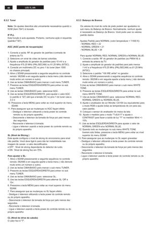 48 L03.1L AA
8.3.3 Balanço de Branco
Os valores do nível de corte de preto podem ser ajustados no
sub menu do Balanço de Branco. Normalmente, nenhum ajuste
é necessário ao Balanço de Branco. Você pode usar os valores
padrão dados.
Ajustes Padrão para NORMAL (color temperature = 11500 K):
- NORMAL RED = 22
- NORMAL GREEN = 21
- NORMAL BLUE = 26
Para ajustar NORMAL RED, NORMAL GREEN e NORMAL BLUE:
1. Conecte a saída RF do gerador de padrões (ex.PM5418) à
entrada de antena da TV.
2. Ajuste a amplitude do gerador de padrões para pelo menos
1 mV e a frequência 475.25 MHz (PAL/SECAM) ou 61.25 MHz
(NTSC).
3. Selecione o padrão "100 IRE white" no gerador.
4. Ative o SDAM pressionando a seguinte sequência no controle
remoto: 062596 e em seguida aperte a tecla menu ( não demore
muito entre um número e outro).
5.Use as teclas CIMA/BAIXO para marcar o sub menu WHITE
TONE.
6. Presione as teclas ESQUERDA/DIREITA para entrar no sub
menu WHITE TONE.
7. Use as teclas CIMA/BAIXO para selecionar NORMAL RED,
NORMAL GREEN ou NORMAL BLUE.
8. Ajuste o analisador de cor Minolta CA100 (ou equivalente) para
o modo RGB e ajuste todas as temperaturas de cor para seu
valor padrão.
9. Coloque o sensor do analisador do meios da tela.
10. Ajuste o medidor para o modo "T-dUV-Y" e ajuste o
CONTRAST para fazer a saída de luz "Y" no medidor 90nit +/-
15%.
11. Use as teclas ESQUERDA/DIREITA para ajustar o valor de
NORMAL GREEN e/ou NORMAL BLUE.
12. Quando todo as mudanças no sub menu WHITE TONE
tiverem sido feitas, pressione a tecla MENU para voltar ao nível
superior do menu SDAM.
13. Para assegurar que as mudanças no SL sejam gravadas:
- Desligue o televisor utilizando a tecla power do controle remoto
ou do próprio aparelho.
- Desconecte o televisor da tomada de força por pelo menos dez
segundos.
- Reconecte o televisor à tomada.
- Ligue o televisor usando a tecla power do controle remoto ou do
próprio aparelho
8.3.2 Tuner
Nota: Os ajustes descritos são unicamente necessários quando o
NVM (item 7641) é trocado.
IF PLL
Esta função é auto-ajustada. Portanto, nenhuma ação é requerida
(padrão="30").
AGC (AGC ponto de recuperação)
1. Conecte a saída RF do gerador de padrões à entrada de
antena da TV.
2. Selecione um sinal de vídeo de barras coloridas.
3. Ajuste a amplitude do gerador de padrões para 10 mV e a
frequência 475.25 MHz (PAL/SECAM) ou 61.25 MHz (NTSC).
4. Conecte um multímetro DC no pino 1 do tuner (item 1000
no chassis principal).
5. Ative o SDAM pressionando a seguinte sequência no controle
remoto: 062596 e em seguida aperte a tecla menu (não demore
muito entre um número e outro).
6. Use as teclas CIMA/BAIXO para marcar o sub menu TUNER.
7. Presione as teclas ESQUERDA/DIREITA para entrar no sub
menu TUNER.
8. Use as teclas CIMA/BAIXO para selecionar AGC.
9. Use as teclas ESQUERDA/DIREITA para ajustar o valor AGC
(o padrão é “32”) até que a tensão DC no pino 1 do tuner caia a
3.3 V.
10. Pressione a tecla MENU para voltar ao nível superior do menu
SDAM.
11. Para assegurar que as mudanças no AGC façam efeito:
- Desligue o televisor utilizando a tecla power do controle
remoto ou do próprio aparelho.
- Desconecte o televisor da tomada de força por pelo menos
dez segundos.
- Reconecte o televisor à tomada.
- Ligue o televisor usando a tecla power do controle remoto ou
do próprio aparelho
SL (Nível de Slicing )
Este ajuste conﬁgura o nível de slicing do sincronismo para sinal
não padrão. Você deve ligá-lo para não ter instabilidade nas
imagem de canais a cabo decodiﬁcados.
• OFF : Nível de slicing dependente do detector de ruído.
• ON : Nível de slicing ﬁxo em 70%.
Para ajustar o SL:
1. Ative o SDAM pressionando a seguinte sequência no controle
remoto: 062596 e em seguida aperte a tecla menu ( não demore
muito entre um número e outro).
2. Use as teclas CIMA/BAIXO para marcar o sub menu TUNER.
3. Presione as teclas ESQUERDA/DIREITA para entrar no sub
menu TUNER.
4. Use as teclas CIMA/BAIXO para selecionar SL.
5. Use tas teclas ESQUERDA/DIREITA para alternar SL ‘Off’ e
‘On’.
6. Pressione a tecla MENU para voltar ao nível superior do menu
SDAM.
7. Para assegurar que as mudanças no SL façam efeito:
- Desligue o televisor utilizando a tecla power do controle remoto
ou do próprio aparelho.
- Desconecte o televisor da tomada de força por pelo menos dez
segundos.
- Reconecte o televisor à tomada.
- Ligue o televisor usando a tecla power do controle remoto ou do
próprio aparelho
CL (Nível do drive do catodo)
O valor ﬁxo é "7".
 