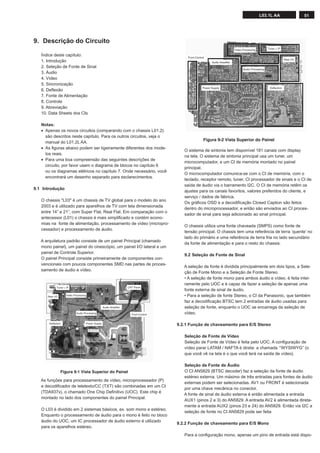 51L03.1L AA
Índice deste capítulo:
1. Introdução
2. Seleção de Fonte de Sinal
3. Áudio
4. Vídeo
5. Sincronização
6. Deﬂexão
7. Fonte de Alimentação
8. Controle
9. Abreviação
10. Data Sheets dos CIs
Notas:
• Apenas os novos circuitos (comparando com o chassis L01.2)
são descritos neste capítulo. Para os outros circuitos, veja o
manual do L01.2L AA.
• As ﬁguras abaixo podem ser ligeiramente diferentes dos mode-
los reais.
• Para uma boa compreensão das seguintes descrições de
circuito, por favor usem o diagrama de blocos no capítulo 6
ou os diagramas elétricos no capítulo 7. Onde necessário, você
encontrará um desenho separado para esclarecimentos.
9.1 Introdução
O chassis "L03" é um chassis de TV global para o modelo do ano
2003 e é utilizado para aparelhos de TV com tela dimensionada
entre 14” e 21”, com Super Flat, Real Flat. Em comparação com o
antecessor (L01) o chassis é mais simpliﬁcado e contém econo-
mias na fonte de alimentação, processamento de vídeo (micropro-
cessador) e processamento de áudio.
A arquitetura padrão consiste de um painel Principal (chamado
mono painel), um painel do cinescópio, um painel I/O lateral e um
painel de Controle Superior.
O painel Principal consiste primeiramente de componentes con-
vencionais com poucos componentes SMD nas partes de proces-
samento de áudio e vídeo.
As funções para processamento de vídeo, microprocessador (P)
e decodiﬁcador de teletexto/CC (TXT) são combinadas em um CI
(TDA937x), o chamado One Chip Deﬁnitivo (UOC). Este chip é
montado no lado dos componentes do painel Principal.
O L03 é dividido em 2 sistemas básicos, ex. som mono e estéreo.
Enquanto o processamento de áudio para o mono é feito no bloco
áudio do UOC, um IC processador de áudio externo é utilizado
para os aparelhos estéreo.
9. Descrição do Circuito
O sistema de sintonia tem disponível 181 canais com display
na tela. O sistema de sintonia principal usa um tuner, um
microcomputador, e um CI de memória montado no painel
principal.
O microcomputador comunica-se com o CI de memória, com o
teclado, receptor remoto, tuner, CI processador de sinais e o CI de
saída de áudio via o barramento I2C. O CI de memória retêm os
ajustes para os canais favoritos, valores preferidos do cliente, e
serviço / dados de fábrica.
Os gráﬁcos OSD e a decodiﬁcação Closed Caption são feitos
dentro do microprocessador, e então são enviados ao CI proces-
sador de sinal para seja adicionado ao sinal principal.
O chassis utiliza uma fonte chaveada (SMPS) como fonte de
tensão principal. O chassis tem uma referência de terra ‘quente’ no
lado do primário e uma referência de terra fria no lado secundário
da fonte de alimentação e para o resto do chassis.
9.2 Seleção de Fonte de Sinal
A seleção de fonte é dividida principalmente em dois tipos, a Sele-
ção de Fonte Mono e a Seleção de Fonte Stereo.
• A seleção de fonte mono para ambos áudio e vídeo, é feita intei-
ramente pelo UOC e é capaz de fazer a seleção de apenas uma
fonte externa de sinal de áudio.
• Para a seleção de fonte Stereo, o CI da Panasonic, que também
faz a decodiﬁcação BTSC tem 2 entradas de áudio usadas para
seleção de fonte, enquanto o UOC se encarrega da seleção de
vídeo.
9.2.1 Função de chaveamento para E/S Stereo
Seleção de Fonte de Vídeo
Seleção de Fonte de Vídeo é feita pelo UOC. A conﬁguração de
vídeo parar LATAM / NAFTA é direta: a chamada ‘“WYSIWYG” (o
que você vê na tela é o que você terá na saída de vídeo).
Seleção de Fonte de Áudio
O CI AN5829 (BTSC decoder) faz a seleção da fonte de áudio
estéreo externa. Um máximo de três entradas para fontes de áudio
externas podem ser selecionadas. AV1 ou FRONT é selecionada
por uma chave mecânica no conector.
A fonte de sinal de áudio externa é então alimentada a entrada
AUX1 (pinos 2 e 3) do AN5829. A entrada AV2 é alimentada direta-
mente a entrada AUX2 (pinos 23 e 24) do AN5829. Então via I2C a
seleção de fonte no CI AN5829 pode ser feita
9.2.2 Função de chaveamento para E/S Mono
Para a conﬁguração mono, apenas um pino de entrada está dispo-
Figura 9-1 Vista Superior do Painel
Audio Amplifier
Video Processing
Tuner + IF
Audio Processing
Power Supply
Front Control
CRT Panel
Deflection
Rear I/O
Figura 9-2 Vista Superior do Painel
Audio Amplifier
Video Processing Tuner + IF
Audio Processing
Power Supply
Front Control
Deflection
Rear I/O
 
