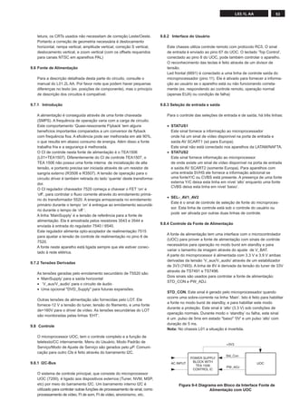 53L03.1L AA
tetura, os CRTs usados não necessitam de correção Leste/Oeste.
Portanto a correção de geometria necessária é deslocamento
horizontal, rampa vertical, amplitude vertical, correção S vertical,
deslocamento vertical, e zoom vertical (com os offsets requeridos
para canais NTSC em aparelhos PAL)
9.6 Fonte de Alimentação
Para a descrição detalhada desta parte do circuito, consulte o
manual do L01.2L AA. Por favor note que podem haver pequenas
diferenças no texto (ex. posições de componente), mas o principío
de descrição dos circuitos é compatível.
9.7.1 Introdução
A alimentação é conseguida através de uma fonte chaveada
(SMPS). A frequência de operação varia com a carga de circuito.
Este comportamento ‘Quasi-ressonante Flyback’ tem alguns
benefícios importantes comparados a um conversor de ﬂyback
com frequência ﬁxa. A eﬁciência pode ser melhorada em até 90%,
o que resulta em abaixo consumo de energia. Além disso a fonte
trabalha fria e a segurança é melhorada.
O CI de controle nesta fonte de alimentação é o TEA1506
(L01=TEA1507). Diferentemente do CI de controle TEA1507, o
TEA 1506 não possui uma fonte interna de inicialização de alta
tensão, e portanto precisa ser iniciada através de um resistor de
sangria externo (R3506 e R3507). A tensão de operação para o
circuito driver é também retirada do lado ‘quente’ deste transforma-
dor.
O CI regulador chaveador 7520 começa a chavear o FET ‘on’ e
‘off’, para controlar o ﬂuxo corrente através do enrolamento primá-
rio do transformador 5520. A energia armazenada no enrolamento
primário durante o tempo ‘on’ é entregue ao enrolamento secundá-
rio durante o tempo de ‘off ‘.
A linha ‘MainSupply’ é a tensão de referência para a fonte de
alimentação. Ela é amostrada pelos resistores 3543 e 3544 e
enviada à entrada do regulador 7540 / 6540.
Este regulador alimenta opto-acoplador de realimentação 7515
para ajustar a tensão de controle de realimentação no pino 6 de
7520.
A fonte neste aparelho está ligada sempre que ele estiver conec-
tado à rede elétrica.
9.7.2 Tensões Derivadas
As tensões geradas pelo enrolamento secundário de T5520 são:
• MainSupply’ para a saída horizontal
• ‘V_aux/V_audio’ para o circuito de áudio
• Uma opcional "DVD_Supply" para futuras expansões.
Outras tensões de alimentação são fornecidas pelo LOT. Ele
fornece-12 V a tensão do tuner, tensão do ﬁlamento, e uma fonte
de+160V para o driver de vídeo. As tensões secundárias do LOT
são monitoradas pelas linhas ‘EHT’.
9.8 Controle
O microprocessor UOC, tem o controle completo e a função de
teletexto/CC internamente. Menu do Usuário, Modo Padrão de
Serviço/Modo de Ajuste de Serviço são gerados pelo µP. Comuni-
cação para outro CIs é feito através do barramento I2C.
9.8.1 I2C-Bus
O sistema de controle principal, que consiste do microprocessor
UOC (7200), é ligado aos dispositivos externos (Tuner, NVM, MSP,
etc) por meio do barramento I2C. Um barramento interno I2C é
utilizado para controlar outras funções de processamento de sinal, como
processamento de vídeo, FI de som, FI de vídeo, sincronismo, etc.
9.8.2 Interface do Usuário
Este chassis utiliza controle remoto com protocolo RC5. O sinal
de entrada é enviado ao pino 67 do UOC. O teclado ‘Top Control’,
conectado ao pino 8 do UOC, pode também controlar o aparelho.
O reconhecimento das teclas é feito através de um divisor de
tensão.
Led frontal (6691) é conectado a uma linha de controle saída do
microprocessador (pino 11). Ele é ativado para fornecer a informa-
ção ao usuário se o aparelho está ou não funcionando correta-
mente (ex. respondendo ao controle remoto, operação normal
(apenas EUA) ou condição de falha)
9.8.3 Seleção de entrada e saída
Para o controle das seleções de entrada e de saída, há três linhas:
• STATUS1
Este sinal fornece a informação ao microprocessador
onde há um sinal de vídeo disponível na porta de entrada e
saída AV SCART1 (só para Europa).
Este sinal não está conectado nos aparelhos da LATAM/NAFTA.
• STATUS2
Este sinal fornece informação ao microprocessor
de onde existe um sinal de vídeo disponível na porta de entrada
e saída AV SCART2 (somente Europa). Para aparelhos com
uma entrada SVHS ele fornece a informação adicional se
uma fonteY/C ou CVBS está presente. A presença de uma fonte
externa Y/C deixa esta linha em nível ‘alto’ enquanto uma fonte
CVBS deixa esta linha em nível ‘baixo’.
• SEL-_AV1_AV2
Este é o sinal de controle de seleção de fonte do microproces-
sor. Esta linha de controle está sob o controle do usuário ou
pode ser ativada por outras duas linhas de controle.
9.8.4 Controle da Fonte de Alimentação
A fonte de alimentação tem uma interface com o microcontrolador
(UOC) para prover a fonte de alimentação com sinais de controle
necessários para operação no modo burst em standby e para
variar o tamanho da imagem através do ajuste de V_BAT.
A parte do microprocessor é alimentada com 3.3 V e 3.9 V ambas
derivadas da tensão ‘V_aux/V_audio’ através de um estabilizador
de 3V3 (7493). A linha de 8V é derivada da tensão do tuner de 33V
através de TS7491 e TS7496.
Dois sinais são usados para controlar a fonte de alimentação:
STD_CON e PW_ADJ.
STD_CON. Este sinal é gerado pelo microprocessador quando
ocorre uma sobre-corrente na linha ‘Main’. Isto é feito para habilitar
a fonte no modo burst de standby, e para habilitar este modo
durante a proteção. Este sinal é ‘alto’ (3.3 V) sob condições de
operação normais. Durante modo o ‘standby’ ou falha, este sinal
é um pulso de 5ms em estado "baixo" '0V' e um pulso ‘alto’ com
duração de 5 ms.
Nota: No chassis L01 a situação é invertida.
Figura 9-4 Diagrama em Bloco da Interface Fonte de
Alimentação com UOC
POWER SUPPLY
BLOCK WITH
TEA 1506
CONTROL IC
UOCAC INPUT
Std_Con
+3V3
PW_ADJ
 