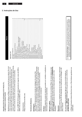 6 L03.1L AA
3. Instruções de Uso
PARABÉNSPORTERADQUIRIDOESTEPRODUTO...
EBEM-VINDOÀFAMÍLIAPHILIPS.
AgradecemossuaconfiançanaPhilipsetemoscertezadequeseutelevisorlhetrará
muitosmomentosagradáveis,poiseleéumprodutodetecnologiamodernaecom
muitosrecursos.Parausufruirdetodoseupotencial,bastaleratentamenteeste
manualeseguirasorientaçõesdadas.Seapósleromanualaindarestaralgumadúvida,
faleconoscoatravésdonossoCIC(CentrodeInformaçõesaoConsumidor).
CIC,tel.08007010203(discagemdiretagratuita),desegundaasexta,das8:00às
20:00h.Aossábados,das8:00às13:00h.
Atenciosamente,
PhilipsdaAmazôniaInd.Elet.Ltda.
INFORMAÇÃOAMBIENTAL
Embalagem:
Todoomaterialdesnecessáriofoiretiradodaembalagemdoproduto.Nós
procuramos,acadaprojeto,fazerembalagenscujaspartessejamdefácilseparação,
bemcomodemateriaisrecicláveis,sendo:calçodeisopor,caixadepapelãoesacos
plásticos.Procurefazerodescartedaembalagemdemaneiraconsciente,
preferencialmentedestinandoarecicladores.
Produto:
Oprodutoadquiridoconsistedemateriaisquepodemserrecicladosereutilizadosse
desmontadosporcompanhiasespecializadas.
Bateriasepilhas:
AspilhasebateriasfornecidascomosprodutosPhilipsnãocausamdanosaomeio
ambiente,poisestãodentrodoslimitesespecificadosnaresoluçãoCONAMANo.
257de30/06/99,podendodestaformaseremdescartadasjuntocomolixo
doméstico.
Descarte:
Solicitamosobservaralegislaçãoexistenteemsuaregião,comrelaçãoàdestinação
doprodutonoseufinaldevida,disposiçãodoscomponentesdaembalagemedas
pilhasebaterias.
Emcasodedúvidaouconsulta,favorligarparaoCentrodeInformaçõesao
Consumidor-08007010203(ligaçãodiretagratuita)ouparaaLinhaVerde
(0+XX+92)652-2525.
APhilipsdaAmazôniaIndústriaEletrônicaLtda.eoMeioAmbienteagradecemsua
colaboração.
ÍNDICE
DiretivadeReciclagem–SeuTVutilizamateriaisquesãoreutilizáveisouquepodemser
reciclados.Paraminimizaraquantidadedematerialdescartadonomeioambiente,companhias
especializadasrecuperamaparelhosusadosparadesmonteecoletadosmateriaisreutilizáveis
OperandooTV
InformaçõesdeSegurança....................................................................................................................................4
DicasÚteis...............................................................................................................................................................4
InstalaçãoBásicadoControleRemoto.............................................................................................................4
InstalaçãoBásicadoTV.........................................................................................................................................5
FunçõesdosControlesdoTV.............................................................................................................................5
ConectandoaEquipamentosPeriféricos(Reprodução)...............................................................................6
ConectandoaEquipamentosPeriféricos(Gravação)....................................................................................6
FunçõesdoControleRemoto............................................................................................................................7
AcessandooMenuPrincipaleosSub-Menus.................................................................................................8
VisãoGeraldoMenuPrincipaleSub-Menus...................................................................................................8
SelecionandooMenuInstalação...................................................................................................................9-10
ComoAjustaraImagemdoTV.........................................................................................................................11
UtilizandooControleSmartPicture...............................................................................................................11
ComoAjustaroSomdoTV......................................................................................................................................12
UtilizandooControleSmartSound................................................................................................................12
UtilizandooTimer...............................................................................................................................................13
UtilizandooActiveControl...............................................................................................................................13
UtilizandooClosedCaption.............................................................................................................................14
UtilizandooLimitadordeVolume....................................................................................................................14
UtilizandoaFunçãoNíveldeSinal...................................................................................................................14
UtilizandooSleeptimer......................................................................................................................................15
UtilizandooControleSurf.................................................................................................................................15
AntesdeChamaroServiçoTécnico...............................................................................................................16
ListadeServiçosAutorizados.....................................................................................................................17-18
EspecificaçõesTécnicas.......................................................................................................................................19
Garantia..................................................................................................................................................................20
 