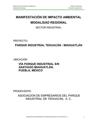 MANIFESTACION DE IMPACTO AMBIENTAL PARQUE INDUSTRIAL
MODALIDAD REGIONAL TEHUACAN MIAHUATLAN
ASOCIACION DE EMPRESARIOS DEL PARQUE INDUSTRIAL DE TEHUACAN, A. C. 1
MANIFESTACIÓN DE IMPACTO AMBIENTAL
MODALIDAD REGIONAL
SECTOR INDUSTRIAL
PROYECTO:
PARQUE INDUSTRIAL TEHUACÁN - MIAHUATLÁN
UBICACIÓN:
VÍA PARQUE INDUSTRIAL S/N
SANTIAGO MIAHUATLÁN,
PUEBLA, MÉXICO
PROMOVENTE:
ASOCIACION DE EMPRESARIOS DEL PARQUE
INDUSTRIAL DE TEHUACAN, A. C.
 