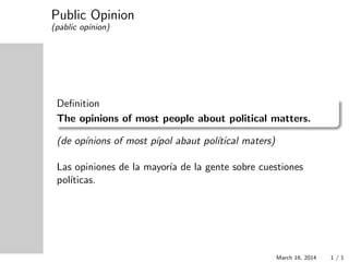 Public Opinion
(pablic op´ınion)
Deﬁnition
The opinions of most people about political matters.
(de op´ınions of most p´ıpol abaut pol´ıtical maters)
Las opiniones de la mayor´ıa de la gente sobre cuestiones
pol´ıticas.
March 16, 2014 1 / 1
 