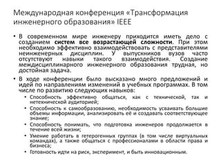 Международная конференция «Трансформация
инженерного образования» IEEE
• В современном мире инженеру приходится иметь дело с
созданием систем все возрастающей сложности. При этом
необходимо эффективно взаимодействовать с представителями
неинженерных дисциплин. У выпускников вузов часто
отсутствуют навыки такого взаимодействия. Создание
междисциплинарного инженерного образования трудная, но
достойная задача.
• В ходе конференции было высказано много предложений и
идей по направлениям изменений в учебных программах. В том
числе по развитию следующих навыков:
• Способность эффективно общаться, как с технической, так и
нетехнической аудиторией;
• Способность к самообразованию, необходимость усваивать большие
объемы информации, анализировать её и создавать соответствующее
знание;
• Способность понимать, что подготовка инженеров продолжается в
течение всей жизни;
• Умение работать в гетерогенных группах (в том числе виртуальных
командах), а также общаться с профессионалами в области права и
бизнеса;
• Готовность идти на риск, эксперимент, и быть инновационным.
 
