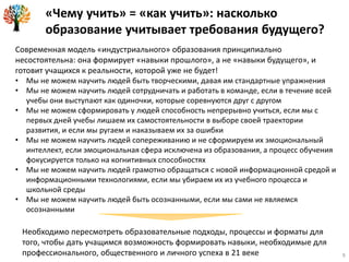 9
Современная модель «индустриального» образования принципиально
несостоятельна: она формирует «навыки прошлого», а не «навыки будущего», и
готовит учащихся к реальности, которой уже не будет!
• Мы не можем научить людей быть творческими, давая им стандартные упражнения
• Мы не можем научить людей сотрудничать и работать в команде, если в течение всей
учебы они выступают как одиночки, которые соревнуются друг с другом
• Мы не можем сформировать у людей способность непрерывно учиться, если мы с
первых дней учебы лишаем их самостоятельности в выборе своей траектории
развития, и если мы ругаем и наказываем их за ошибки
• Мы не можем научить людей сопереживанию и не сформируем их эмоциональный
интеллект, если эмоциональная сфера исключена из образования, а процесс обучения
фокусируется только на когнитивных способностях
• Мы не можем научить людей грамотно обращаться с новой информационной средой и
информационными технологиями, если мы убираем их из учебного процесса и
школьной среды
• Мы не можем научить людей быть осознанными, если мы сами не являемся
осознанными
Необходимо пересмотреть образовательные подходы, процессы и форматы для
того, чтобы дать учащимся возможность формировать навыки, необходимые для
профессионального, общественного и личного успеха в 21 веке
«Чему учить» = «как учить»: насколько
образование учитывает требования будущего?
 