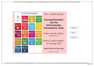 SVVV - ISAGA Webinar
Gaming/Simulation
and the
UN Sustainable
Development Goals
Pieter van der Hijden
(pvdh@sofos.nl)
Online / Indore (India),
16 January 2021
(https://bit.ly/svvv-isaga-sdgs)
Update Jan. 19th, 2021
Metadata
Agenda
References
SVVV - ISAGA - Webinar: Gaming/Simulation and the UN Sustainable Development Goals; Pieter van der Hijden; January 16th, 2021; https://bit.ly/svvv-isaga-sdgs
CC-BY 2021 - Pieter van der Hijden / Sofos Consultancy (pvdh@sofos.nl) - This work is licensed under a Creative Commons Attribution 4.0 International License (https://creativecommons.org/licenses/by/4.0/).
Page 1 of 30
 