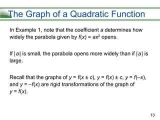 13
The Graph of a Quadratic Function
In Example 1, note that the coefficient a determines how
widely the parabola given by f(x) = ax2 opens.
If |a| is small, the parabola opens more widely than if |a| is
large.
Recall that the graphs of y = f(x ± c), y = f(x) ± c, y = f(–x),
and y = –f(x) are rigid transformations of the graph of
y = f(x).
 