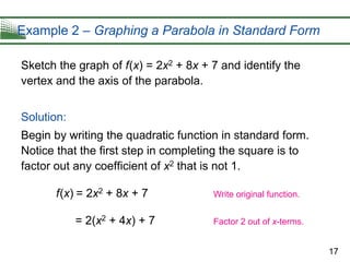 17
Example 2 – Graphing a Parabola in Standard Form
Sketch the graph of f(x) = 2x2 + 8x + 7 and identify the
vertex and the axis of the parabola.
Solution:
Begin by writing the quadratic function in standard form.
Notice that the first step in completing the square is to
factor out any coefficient of x2 that is not 1.
f(x) = 2x2 + 8x + 7
= 2(x2 + 4x) + 7
Write original function.
Factor 2 out of x-terms.
 