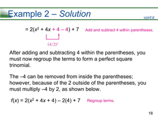 18
Example 2 – Solution
= 2(x2 + 4x + 4 – 4) + 7
After adding and subtracting 4 within the parentheses, you
must now regroup the terms to form a perfect square
trinomial.
The –4 can be removed from inside the parentheses;
however, because of the 2 outside of the parentheses, you
must multiply –4 by 2, as shown below.
f(x) = 2(x2 + 4x + 4) – 2(4) + 7
Add and subtract 4 within parentheses.
Regroup terms.
cont’d
 