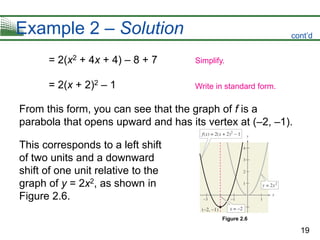 19
Example 2 – Solution
= 2(x2 + 4x + 4) – 8 + 7
= 2(x + 2)2 – 1
From this form, you can see that the graph of f is a
parabola that opens upward and has its vertex at (–2, –1).
This corresponds to a left shift
of two units and a downward
shift of one unit relative to the
graph of y = 2x2, as shown in
Figure 2.6.
Simplify.
Write in standard form.
Figure 2.6
cont’d
 