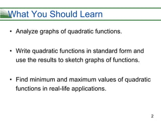 2
• Analyze graphs of quadratic functions.
• Write quadratic functions in standard form and
use the results to sketch graphs of functions.
• Find minimum and maximum values of quadratic
functions in real-life applications.
What You Should Learn
 