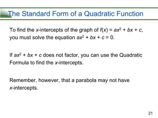 21
The Standard Form of a Quadratic Function
To find the x-intercepts of the graph of f(x) = ax2 + bx + c,
you must solve the equation ax2 + bx + c = 0.
If ax2 + bx + c does not factor, you can use the Quadratic
Formula to find the x-intercepts.
Remember, however, that a parabola may not have
x-intercepts.
 
