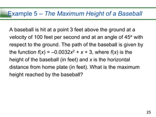 25
Example 5 – The Maximum Height of a Baseball
A baseball is hit at a point 3 feet above the ground at a
velocity of 100 feet per second and at an angle of 45 with
respect to the ground. The path of the baseball is given by
the function f(x) = –0.0032x2 + x + 3, where f(x) is the
height of the baseball (in feet) and x is the horizontal
distance from home plate (in feet). What is the maximum
height reached by the baseball?
 