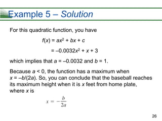 26
Example 5 – Solution
For this quadratic function, you have
f(x) = ax2 + bx + c
= –0.0032x2 + x + 3
which implies that a = –0.0032 and b = 1.
Because a < 0, the function has a maximum when
x = –b/(2a). So, you can conclude that the baseball reaches
its maximum height when it is x feet from home plate,
where x is
 