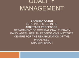QUALITY
MANAGEMENT
SHAMIMA AKTER
B. SC IN OT, M. SC IN RS
ASSISTANT PROFESSOR,
DEPARTMENT OF OCCUPATIONAL THERAPY
BANGLADESH HEALTH PROFESSIONS INSTITUTE
CENTRE FOR THE REHABILITATION OF THE
PARALYSED
CHAPAIN, SAVAR
 