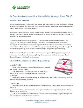 21 Question Assessment: How Current is My Message About Ethics?
By Linda Fisher Thornton

Ethical expectations are continually increasing, and it is not always easy for leaders to keep
up with the changes. This week, I’m sharing an assessment to help you answer the question
“How current is my message about ethics?”
We convey our beliefs about ethical responsibility through leadership development, ethics
training, regular communications and daily actions. The message we send sets the tone for
the ethics of our organizations.
This assessment is based on the holistic 7 Lenses™ framework described in my book 7
Lenses. It will help you identify strengths and areas for improvement in your ethics
message. Notice that the assessment is organized into 7 different perspectives on ethical
responsibility. Each of these 7 Lenses™ is an important part of leading ethically in a global
society, from profiting responsibly to contributing to the greater good of society.
See how many of the 21 items below are already incorporated into your message about
ethics, and check those off. After completing the assessment, add any items you didn’t
check off to your list of goals for this year.

What is My Message About Ethical Responsibility?

___ I describe profit as the result of doing business ethically
and creating shared value.
___ I talk about ethics just about as often as I talk about
profits to be sure that people know that it is just as
important.
___ I lead open conversations about how to balance ethics and profits, because I know that
at times they will seem to conflict.

Lens 1: Profit

___ I make it clear that laws are the minimum standards in society, not the expected levels of
behavior.
___ I let leaders know that we need to aim higher than laws and regulations, to the ethical
values behind those laws.
___ I talk openly about how we’ll handle situations where something is legal, but may harm
our constituents and is therefore unethical.

Lens 2: Law

Unleash the Positive Power of Ethical Leadership™
LeadinginContext.com

 