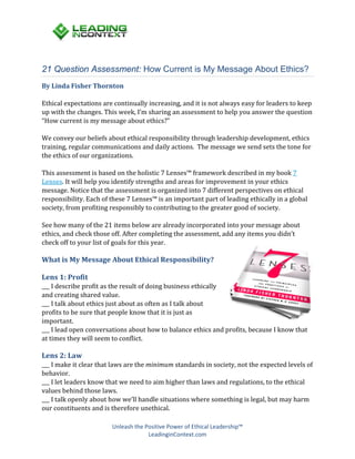 Unleash the Positive Power of Ethical Leadership™
LeadinginContext.com
21 Question Assessment: How Current is My Message About Ethics?
By Linda Fisher Thornton
Ethical expectations are continually increasing, and it is not always easy for leaders to keep
up with the changes. This week, I’m sharing an assessment to help you answer the question
“How current is my message about ethics?”
We convey our beliefs about ethical responsibility through leadership development, ethics
training, regular communications and daily actions. The message we send sets the tone for
the ethics of our organizations.
This assessment is based on the holistic 7 Lenses™ framework described in my book 7
Lenses. It will help you identify strengths and areas for improvement in your ethics
message. Notice that the assessment is organized into 7 different perspectives on ethical
responsibility. Each of these 7 Lenses™ is an important part of leading ethically in a global
society, from profiting responsibly to contributing to the greater good of society.
See how many of the 21 items below are already incorporated into your message about
ethics, and check those off. After completing the assessment, add any items you didn’t
check off to your list of goals for this year.
What is My Message About Ethical Responsibility?
Lens 1: Profit
___ I describe profit as the result of doing business ethically
and creating shared value.
___ I talk about ethics just about as often as I talk about
profits to be sure that people know that it is just as
important.
___ I lead open conversations about how to balance ethics and profits, because I know that
at times they will seem to conflict.
Lens 2: Law
___ I make it clear that laws are the minimum standards in society, not the expected levels of
behavior.
___ I let leaders know that we need to aim higher than laws and regulations, to the ethical
values behind those laws.
___ I talk openly about how we’ll handle situations where something is legal, but may harm
our constituents and is therefore unethical.
 