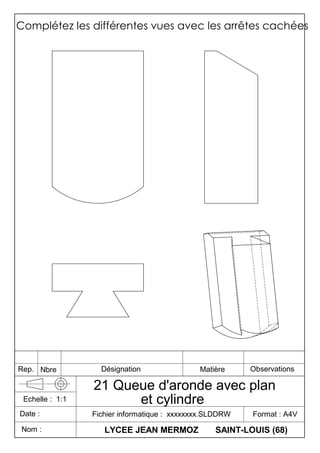 Complétez les différentes vues avec les arrêtes cachées
LYCEE JEAN MERMOZ SAINT-LOUIS (68)
Fichier informatique : xxxxxxxx.SLDDRW Format : A4V
21 Queue d'aronde avec plan
et cylindre
Date :
Echelle : 1:1
Nom :
Rep. Nbre Désignation Matière Observations
 