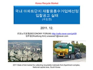 Korea Recycle Market


  국내 아파트단지 재활용품수거업체선정
        입찰공고 실태
                                    (수도권)


                                  2011. 12.
     리코노미포럼(RECONOMY FORUM) http://cafe.naver.com/jyk09
         김우공(WooKong Kim) oneasia21@naver.com




2011 State of bid market for collecting recyclable matireals from Apartment complex,
                         National capital area, South Korea
 