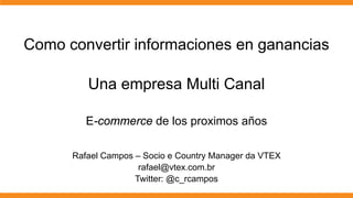 Como convertir informaciones en ganancias

         Una empresa Multi Canal

         E-commerce de los proximos años

      Rafael Campos – Socio e Country Manager da VTEX
                     rafael@vtex.com.br
                    Twitter: @c_rcampos
 