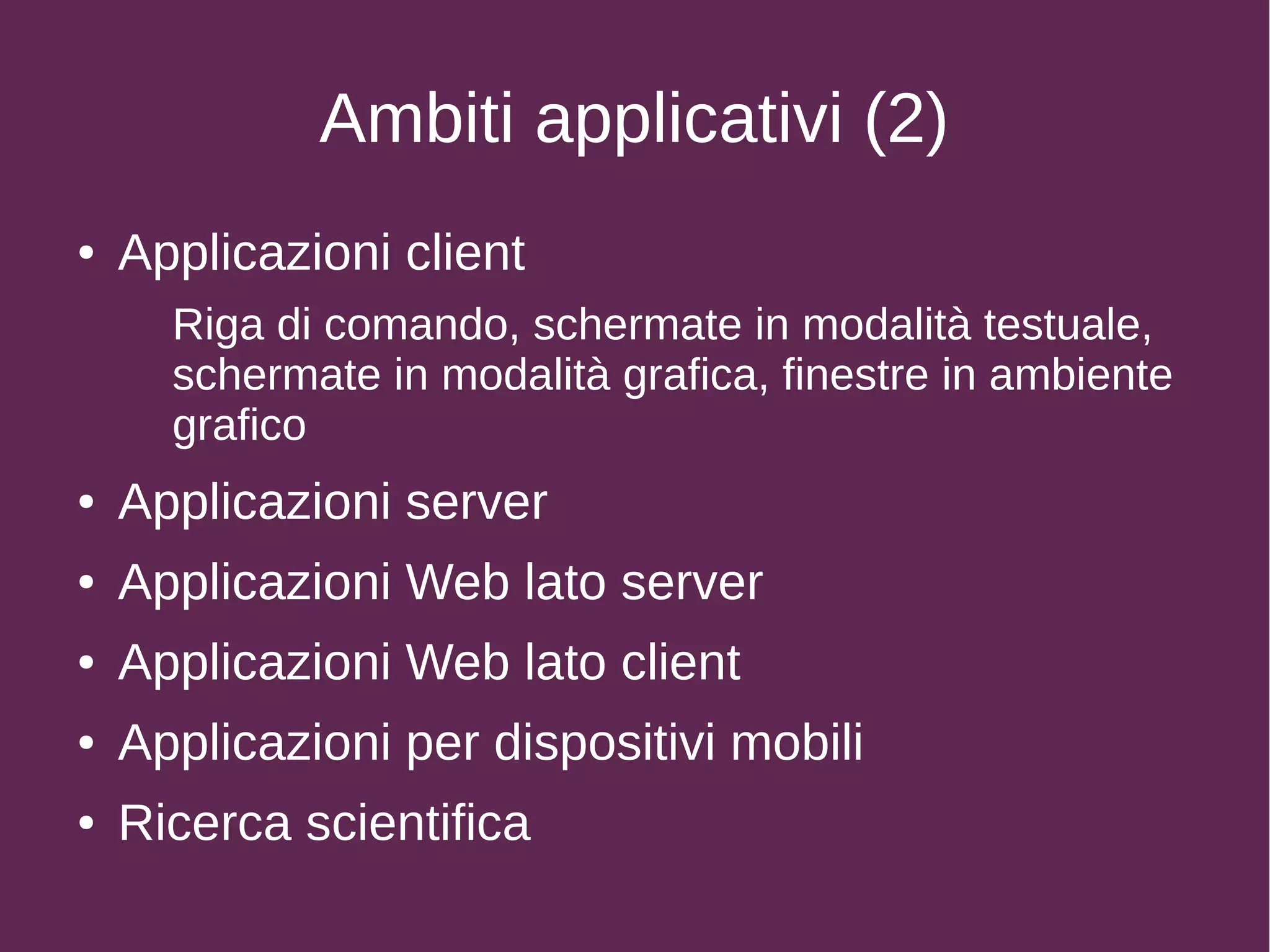 Ambiti applicativi (2)
● Applicazioni client
Riga di comando, schermate in modalità testuale,
schermate in modalità grafica, finestre in ambiente
grafico
● Applicazioni server
● Applicazioni Web lato server
● Applicazioni Web lato client
● Applicazioni per dispositivi mobili
● Ricerca scientifica
 