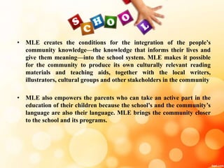 • MLE creates the conditions for the integration of the people’s
community knowledge—the knowledge that informs their lives and
give them meaning—into the school system. MLE makes it possible
for the community to produce its own culturally relevant reading
materials and teaching aids, together with the local writers,
illustrators, cultural groups and other stakeholders in the community
• MLE also empowers the parents who can take an active part in the
education of their children because the school’s and the community’s
language are also their language. MLE brings the community closer
to the school and its programs.
 