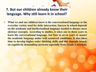 • What we and our children know is the conversational language or the
everyday variety used for daily interaction. Success in school depends
on the academic and intellectualized language needed to discuss more
abstract concepts. According to studies, it takes one to three years to
learn the conversational language, but four to seven years to master
the academic language under well resourced conditions. It also takes
time to develop higher order thinking skills and this depends largely
on cognitively demanding curricula especially from Grade 4 onwards.
 