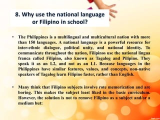 • The Philippines is a multilingual and multicultural nation with more
than 150 languages. A national language is a powerful resource for
inter-ethnic dialogue, political unity, and national identity. To
communicate throughout the nation, Filipinos use the national lingua
franca called Filipino, also known as Tagalog and Pilipino. They
speak it as an L2, and not as an L1. Because languages in the
Philippines have similar features, values, and concepts, non-native
speakers of Tagalog learn Filipino faster, rather than English.
• Many think that Filipino subjects involve rote memorization and are
boring. This makes the subject least liked in the basic curriculum.
However, the solution is not to remove Filipino as a subject and/or a
medium but:
 