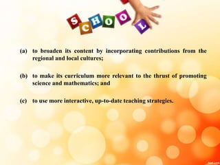 (a) to broaden its content by incorporating contributions from the
regional and local cultures;
(b) to make its curriculum more relevant to the thrust of promoting
science and mathematics; and
(c) to use more interactive, up-to-date teaching strategies.
 