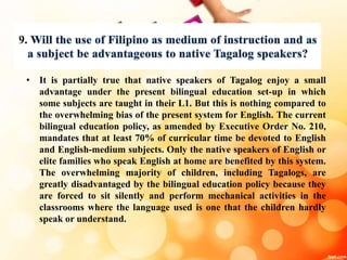 9
• It is partially true that native speakers of Tagalog enjoy a small
advantage under the present bilingual education set-up in which
some subjects are taught in their L1. But this is nothing compared to
the overwhelming bias of the present system for English. The current
bilingual education policy, as amended by Executive Order No. 210,
mandates that at least 70% of curricular time be devoted to English
and English-medium subjects. Only the native speakers of English or
elite families who speak English at home are benefited by this system.
The overwhelming majority of children, including Tagalogs, are
greatly disadvantaged by the bilingual education policy because they
are forced to sit silently and perform mechanical activities in the
classrooms where the language used is one that the children hardly
speak or understand.
 
